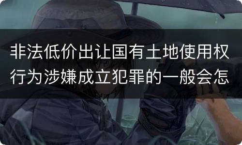 非法低价出让国有土地使用权行为涉嫌成立犯罪的一般会怎么样判处