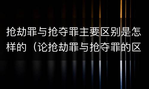 抢劫罪与抢夺罪主要区别是怎样的（论抢劫罪与抢夺罪的区别）