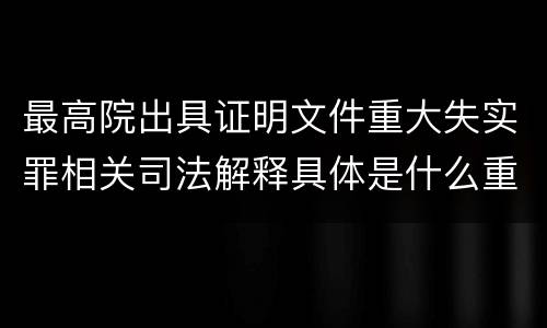 最高院出具证明文件重大失实罪相关司法解释具体是什么重要规定