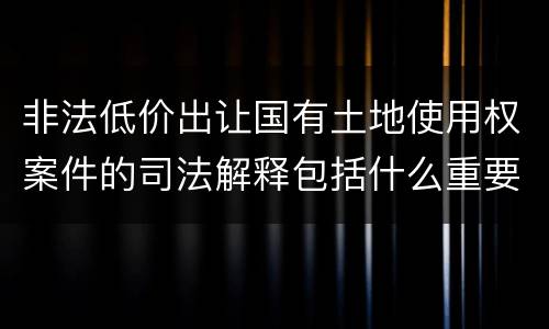 非法低价出让国有土地使用权案件的司法解释包括什么重要规定
