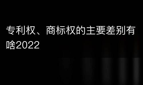 专利权、商标权的主要差别有啥2022