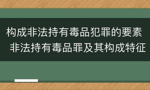 构成非法持有毒品犯罪的要素 非法持有毒品罪及其构成特征