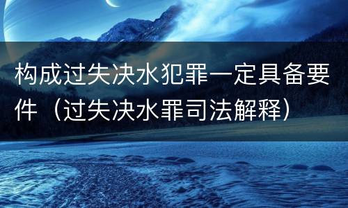 构成过失决水犯罪一定具备要件（过失决水罪司法解释）