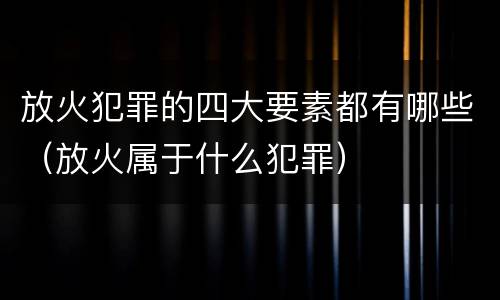放火犯罪的四大要素都有哪些（放火属于什么犯罪）