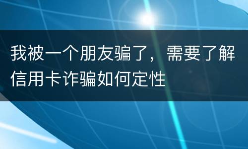 我被一个朋友骗了，需要了解信用卡诈骗如何定性