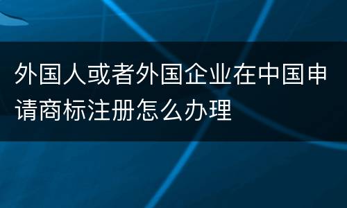 外国人或者外国企业在中国申请商标注册怎么办理