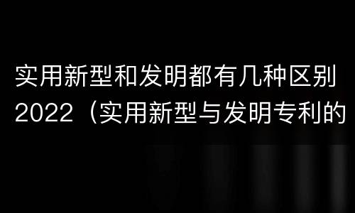 实用新型和发明都有几种区别2022（实用新型与发明专利的区别有哪些）