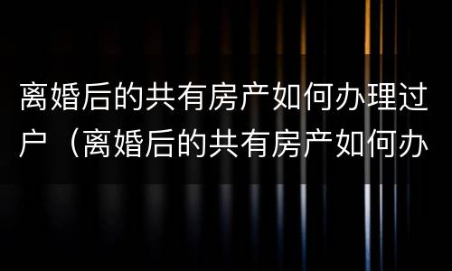 离婚后的共有房产如何办理过户（离婚后的共有房产如何办理过户）