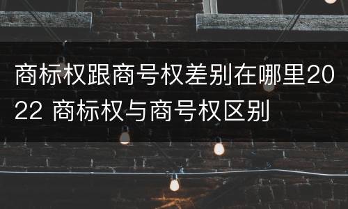 商标权跟商号权差别在哪里2022 商标权与商号权区别
