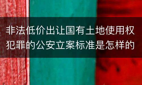 非法低价出让国有土地使用权犯罪的公安立案标准是怎样的