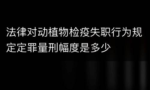 法律对动植物检疫失职行为规定定罪量刑幅度是多少