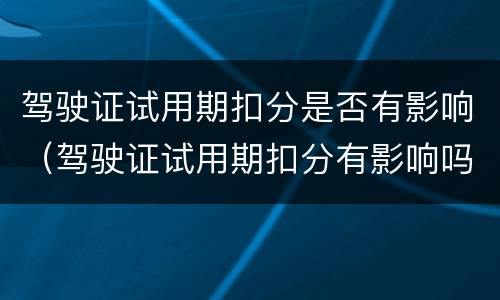 驾驶证试用期扣分是否有影响（驾驶证试用期扣分有影响吗）