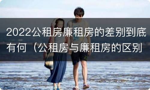 2022公租房廉租房的差别到底有何（公租房与廉租房的区别都在此,别再搞错了!）