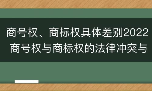 商号权、商标权具体差别2022 商号权与商标权的法律冲突与解决