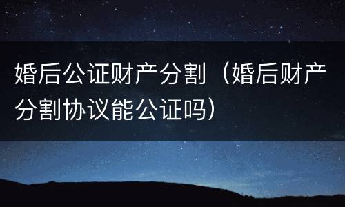 婚后公证财产分割（婚后财产分割协议能公证吗）
