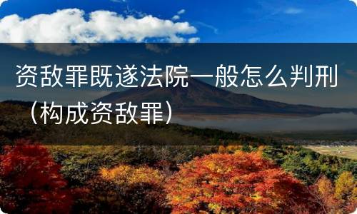 资敌罪既遂法院一般怎么判刑（构成资敌罪）