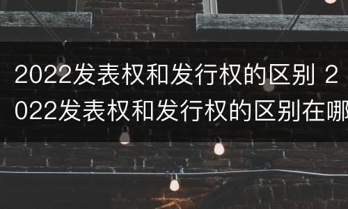 2022发表权和发行权的区别 2022发表权和发行权的区别在哪里