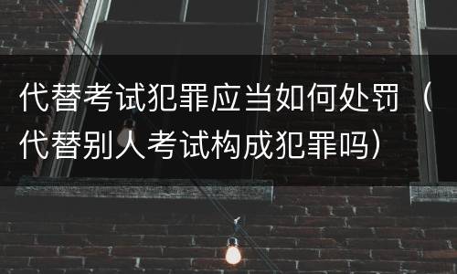 代替考试犯罪应当如何处罚（代替别人考试构成犯罪吗）