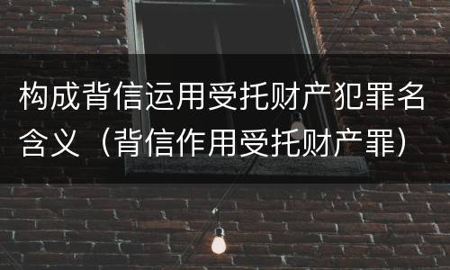 构成背信运用受托财产犯罪名含义（背信作用受托财产罪）