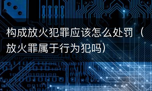 构成放火犯罪应该怎么处罚（放火罪属于行为犯吗）