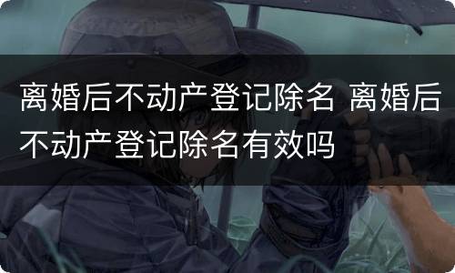 离婚后不动产登记除名 离婚后不动产登记除名有效吗