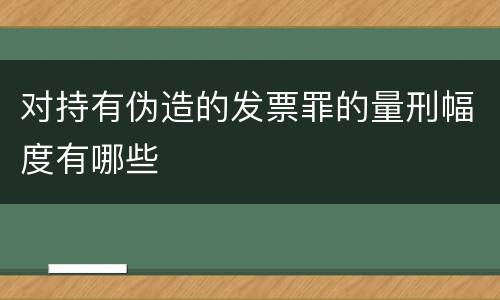 对持有伪造的发票罪的量刑幅度有哪些