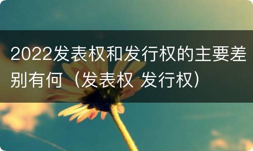 2022发表权和发行权的主要差别有何（发表权 发行权）