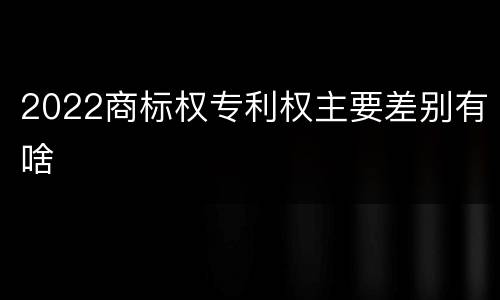 2022商标权专利权主要差别有啥