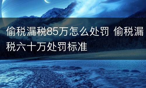 偷税漏税85万怎么处罚 偷税漏税六十万处罚标准