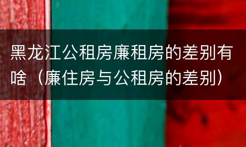 黑龙江公租房廉租房的差别有啥（廉住房与公租房的差别）