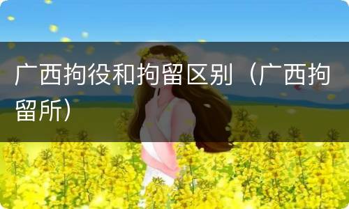 广西拘役和拘留区别（广西拘留所）