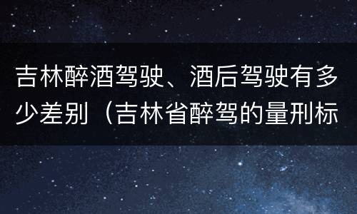 吉林醉酒驾驶、酒后驾驶有多少差别（吉林省醉驾的量刑标准是多少?）