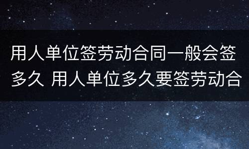 用人单位签劳动合同一般会签多久 用人单位多久要签劳动合同