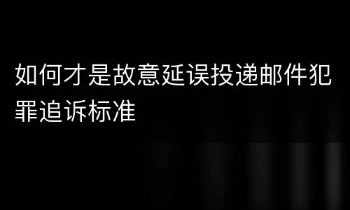 如何才是故意延误投递邮件犯罪追诉标准
