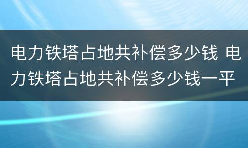 电力铁塔占地共补偿多少钱 电力铁塔占地共补偿多少钱一平米
