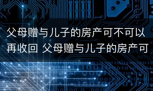 父母赠与儿子的房产可不可以再收回 父母赠与儿子的房产可不可以再收回来