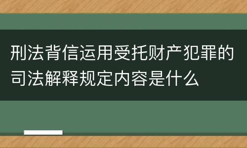 刑法背信运用受托财产犯罪的司法解释规定内容是什么