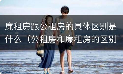 廉租房跟公租房的具体区别是什么（公租房和廉租房的区别是什么?）