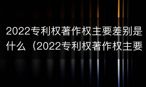 2022专利权著作权主要差别是什么（2022专利权著作权主要差别是什么意思）
