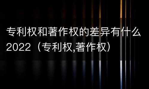 专利权和著作权的差异有什么2022（专利权,著作权）