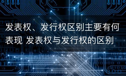 发表权、发行权区别主要有何表现 发表权与发行权的区别