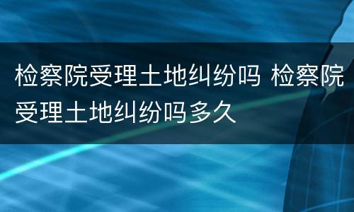 检察院受理土地纠纷吗 检察院受理土地纠纷吗多久