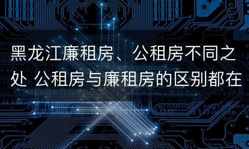 黑龙江廉租房、公租房不同之处 公租房与廉租房的区别都在此,别再搞错了!