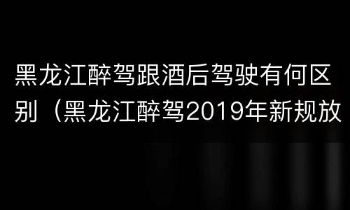 黑龙江醉驾跟酒后驾驶有何区别（黑龙江醉驾2019年新规放宽）