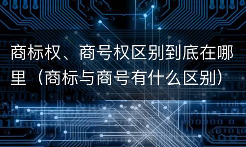 商标权、商号权区别到底在哪里（商标与商号有什么区别）