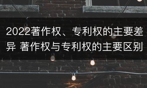 2022著作权、专利权的主要差异 著作权与专利权的主要区别