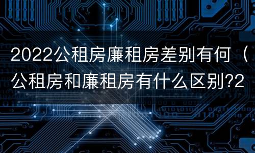 2022公租房廉租房差别有何（公租房和廉租房有什么区别?2019年的）