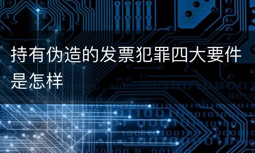 持有伪造的发票犯罪四大要件是怎样