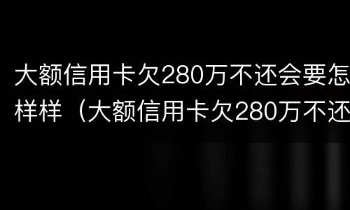 大额信用卡欠280万不还会要怎样样（大额信用卡欠280万不还会要怎样样处理）