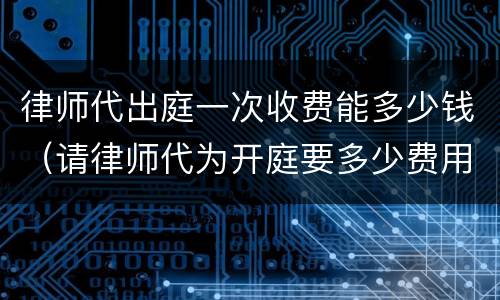 律师代出庭一次收费能多少钱（请律师代为开庭要多少费用）